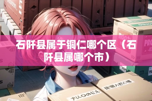 石阡縣屬于銅仁哪個(gè)區(qū)（石阡縣屬哪個(gè)市）