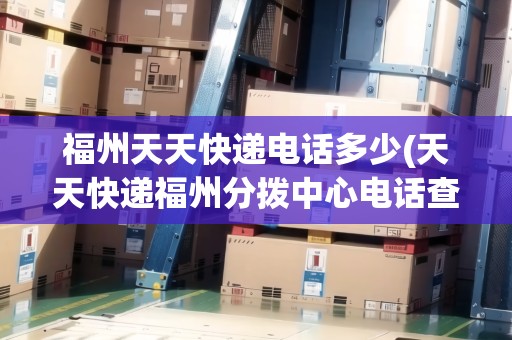 福州天天快遞電話多少(天天快遞福州分撥中心電話查詢) 福州天天快遞電話多少(天天快遞福州分撥中心電話查詢)