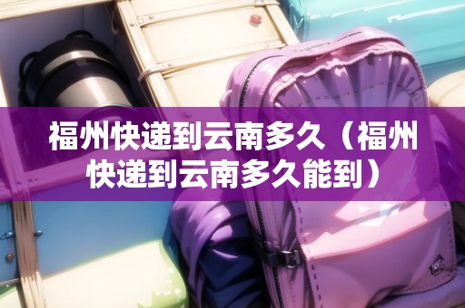 福州快遞到云南多久（福州快遞到云南多久能到）