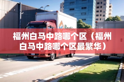 福州白馬中路哪個區(qū)（福州白馬中路哪個區(qū)最繁華）