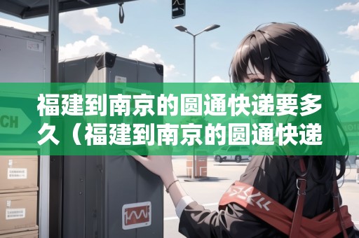 福建到南京的圓通快遞要多久（福建到南京的圓通快遞要多久能到）