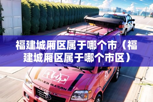 福建城廂區(qū)屬于哪個(gè)市（福建城廂區(qū)屬于哪個(gè)市區(qū)）