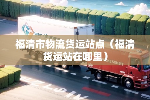 福清市物流貨運(yùn)站點(diǎn)（福清貨運(yùn)站在哪里）