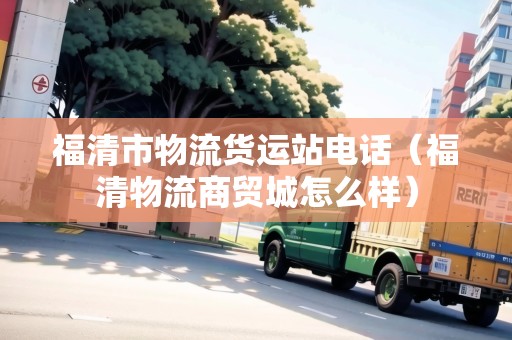 福清市物流貨運(yùn)站電話（福清物流商貿(mào)城怎么樣）