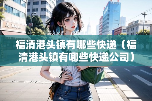 福清港頭鎮(zhèn)有哪些快遞（福清港頭鎮(zhèn)有哪些快遞公司）