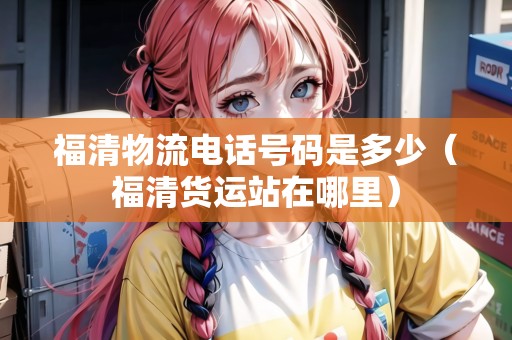 福清物流電話號碼是多少（福清貨運站在哪里）