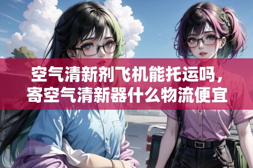 空氣清新劑飛機(jī)能托運(yùn)嗎，寄空氣清新器什么物流便宜