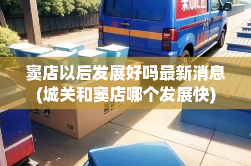 竇店以后發(fā)展好嗎最新消息(城關(guān)和竇店哪個發(fā)展快) 竇店以后發(fā)展好嗎最新消息(城關(guān)和竇店哪個發(fā)展快)