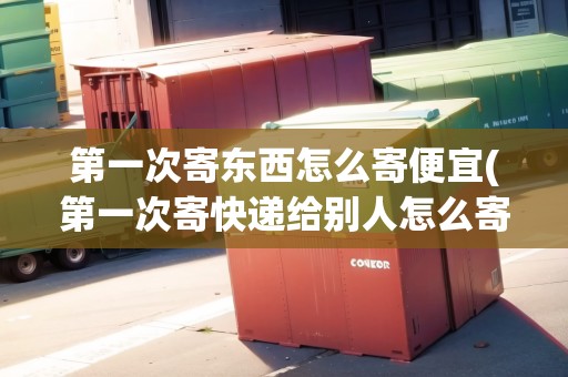 第一次寄東西怎么寄便宜(第一次寄快遞給別人怎么寄)