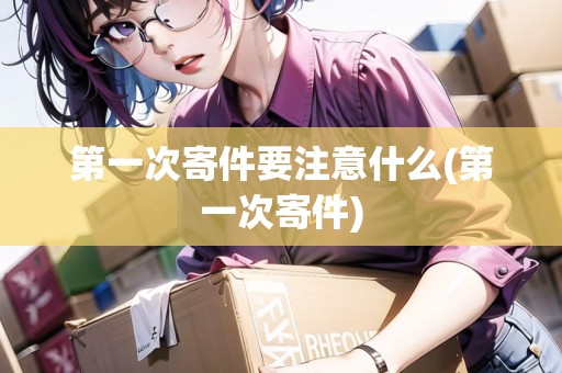 第一次寄件要注意什么(第一次寄件)