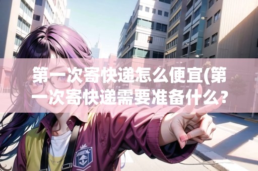 第一次寄快遞怎么便宜(第一次寄快遞需要準(zhǔn)備什么？)