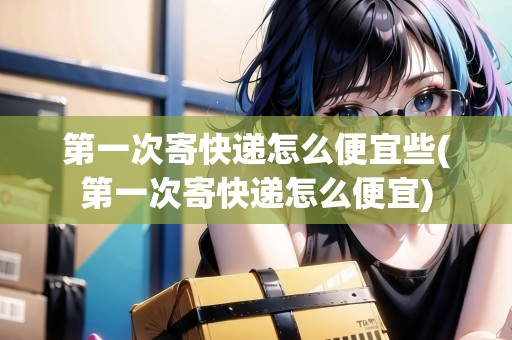 第一次寄快遞怎么便宜些(第一次寄快遞怎么便宜)