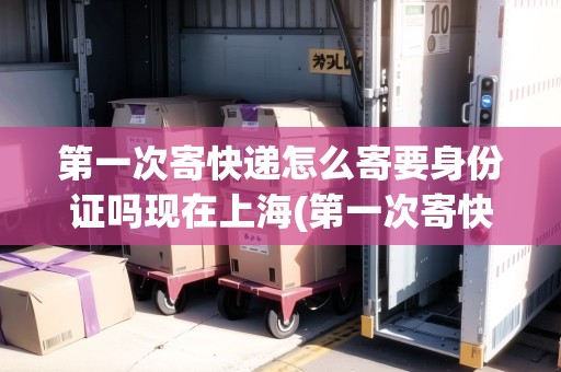 第一次寄快遞怎么寄要身份證嗎現(xiàn)在上海(第一次寄快遞怎么寄要自己包裝嗎)