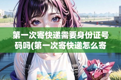 第一次寄快遞需要身份證號(hào)碼嗎(第一次寄快遞怎么寄要身份證嗎)