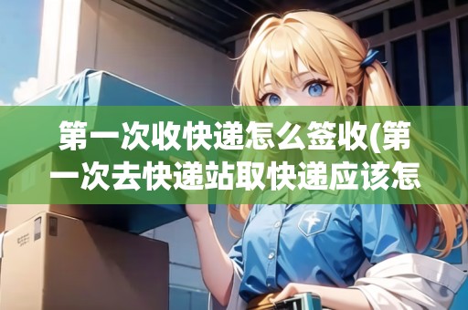 第一次收快遞怎么簽收(第一次去快遞站取快遞應(yīng)該怎么做)