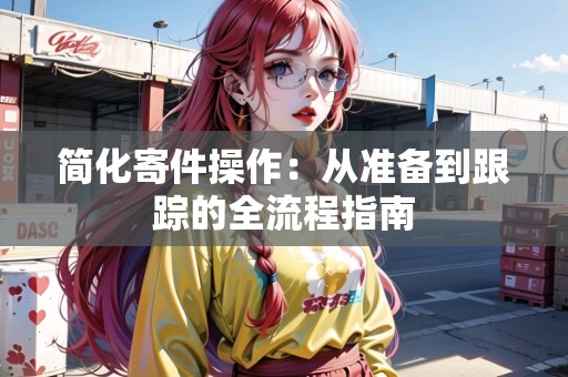 簡化寄件操作：從準(zhǔn)備到跟蹤的全流程指南