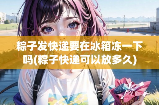 粽子發(fā)快遞要在冰箱凍一下嗎(粽子快遞可以放多久)