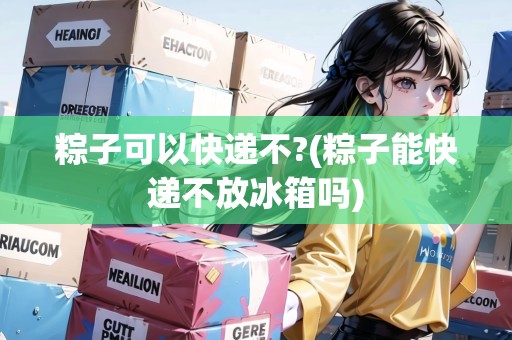 粽子可以快遞不?(粽子能快遞不放冰箱嗎)