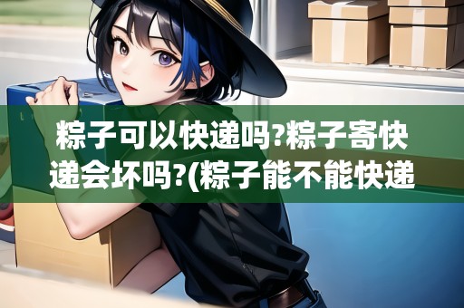 粽子可以快遞嗎?粽子寄快遞會(huì)壞嗎?(粽子能不能快遞)