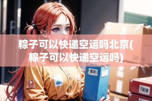 粽子可以快遞空運(yùn)嗎北京(粽子可以快遞空運(yùn)嗎)