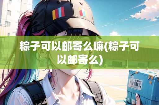 粽子可以郵寄么嘛(粽子可以郵寄么)