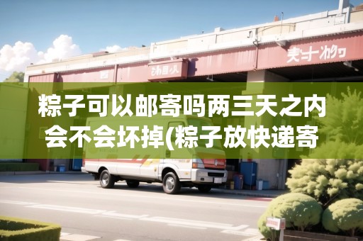 粽子可以郵寄嗎兩三天之內(nèi)會不會壞掉(粽子放快遞寄會壞掉嗎)