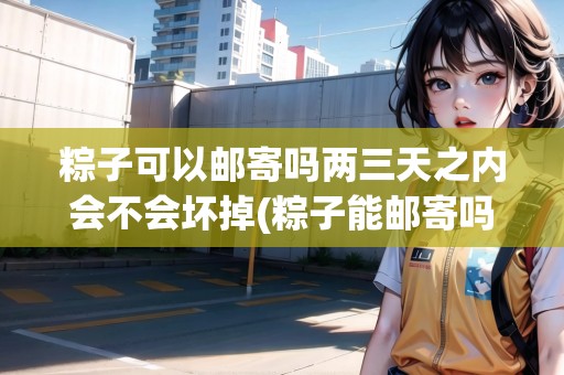 粽子可以郵寄嗎兩三天之內(nèi)會(huì)不會(huì)壞掉(粽子能郵寄嗎現(xiàn)在)