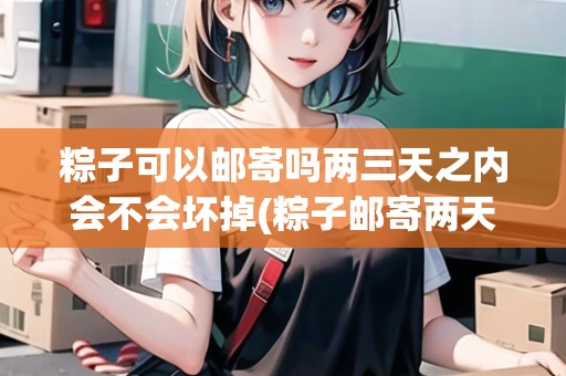 粽子可以郵寄嗎兩三天之內(nèi)會不會壞掉(粽子郵寄兩天會壞嗎)