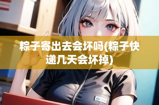 粽子寄出去會壞嗎(粽子快遞幾天會壞掉)