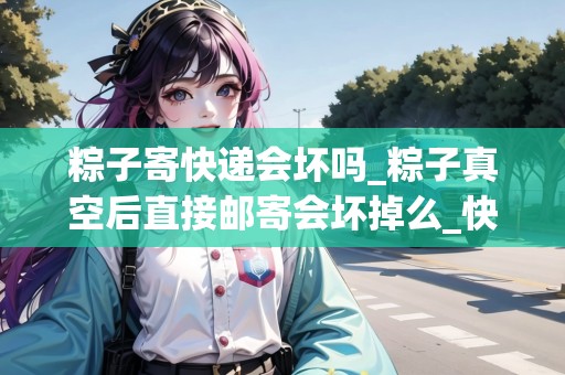 粽子寄快遞會壞嗎_粽子真空后直接郵寄會壞掉么_快遞集結地