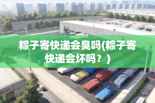 粽子寄快遞會(huì)臭嗎(粽子寄快遞會(huì)壞嗎？)