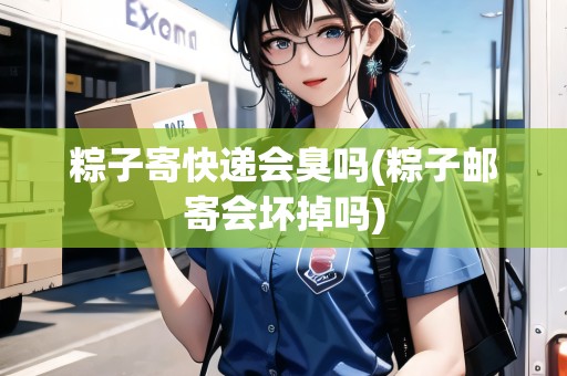 粽子寄快遞會臭嗎(粽子郵寄會壞掉嗎)