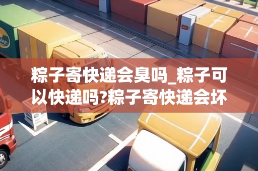 粽子寄快遞會(huì)臭嗎_粽子可以快遞嗎?粽子寄快遞會(huì)壞嗎?_快遞集結(jié)地