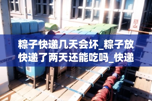 粽子快遞幾天會(huì)壞_粽子放快遞了兩天還能吃嗎_快遞集結(jié)地