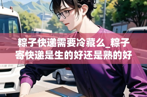 粽子快遞需要冷藏么_粽子寄快遞是生的好還是熟的好?_快遞集結(jié)地