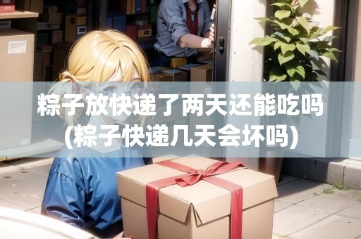 粽子放快遞了兩天還能吃嗎(粽子快遞幾天會(huì)壞嗎)