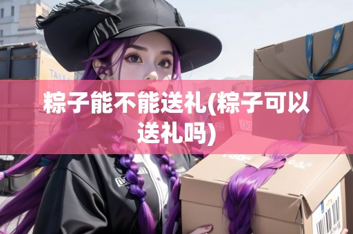 粽子能不能送禮(粽子可以送禮嗎) 粽子能不能送禮(粽子可以送禮嗎)