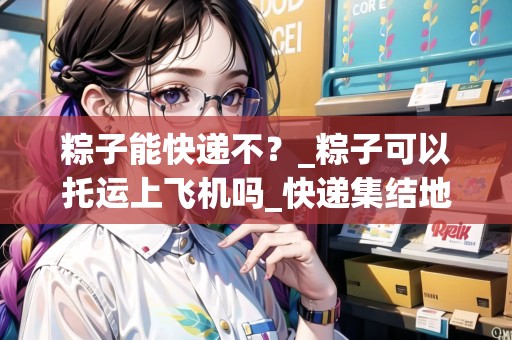 粽子能快遞不？_粽子可以托運上飛機嗎_快遞集結地