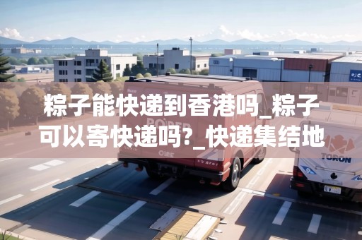 粽子能快遞到香港嗎_粽子可以寄快遞嗎?_快遞集結(jié)地