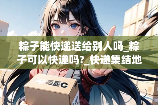 粽子能快遞送給別人嗎_粽子可以快遞嗎?_快遞集結(jié)地