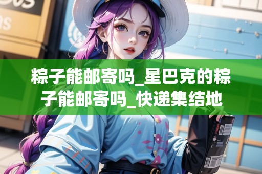 粽子能郵寄嗎_星巴克的粽子能郵寄嗎_快遞集結(jié)地