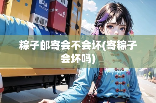 粽子郵寄會不會壞(寄粽子會壞嗎)