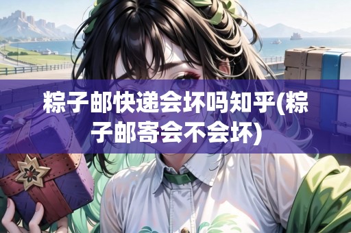 粽子郵快遞會壞嗎知乎(粽子郵寄會不會壞) 粽子郵快遞會壞嗎知乎(粽子郵寄會不會壞)
