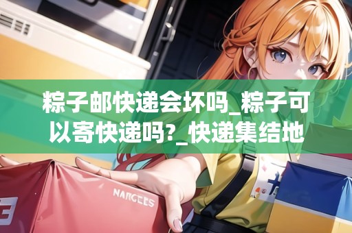 粽子郵快遞會(huì)壞嗎_粽子可以寄快遞嗎?_快遞集結(jié)地