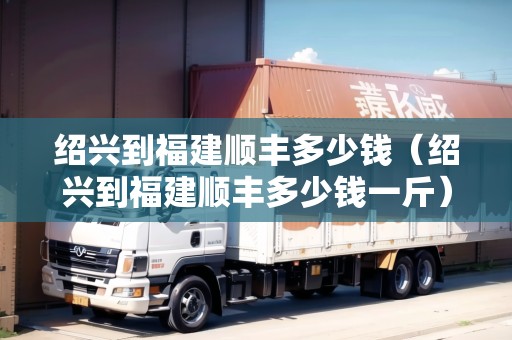 紹興到福建順豐多少錢(qián)（紹興到福建順豐多少錢(qián)一斤）