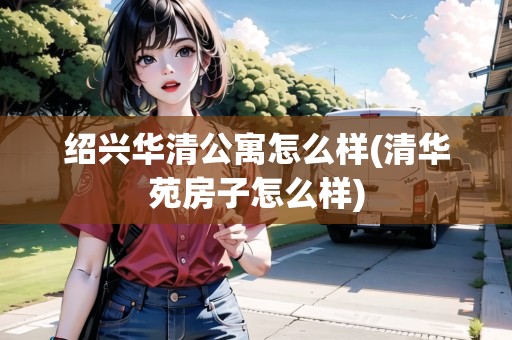 紹興華清公寓怎么樣(清華苑房子怎么樣) 紹興華清公寓怎么樣(清華苑房子怎么樣)