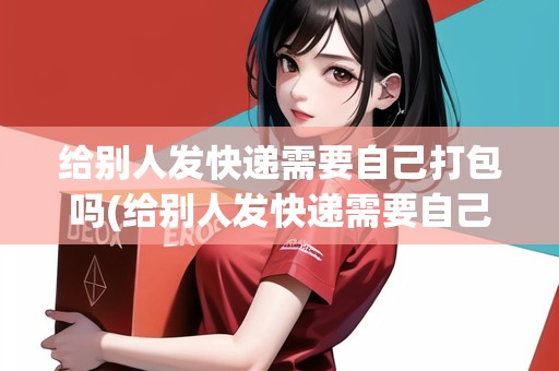 給別人發(fā)快遞需要自己打包嗎(給別人發(fā)快遞需要自己打包嗎)