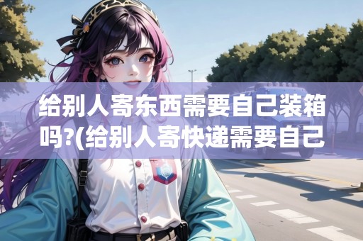 給別人寄東西需要自己裝箱嗎?(給別人寄快遞需要自己把包裝都弄好嗎)