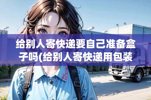 給別人寄快遞要自己準備盒子嗎(給別人寄快遞用包裝嗎)