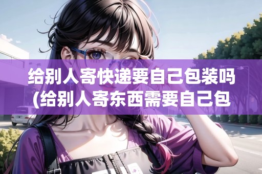 給別人寄快遞要自己包裝嗎(給別人寄東西需要自己包裝嗎)